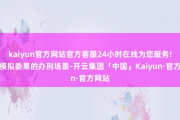 kaiyun官方网站官方客服24小时在线为您服务!通过模拟委果的办刑场景-开云集团「中国」Kaiyun·官方网站