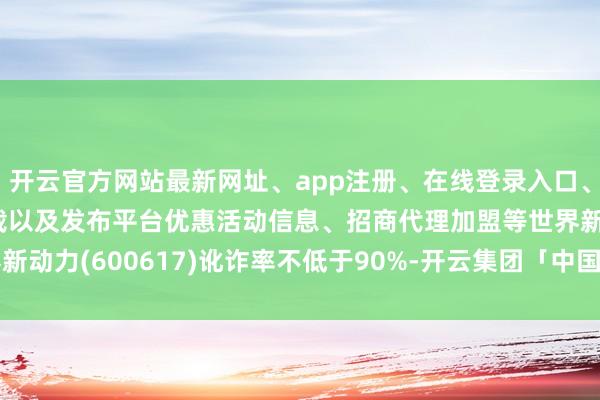 开云官方网站最新网址、app注册、在线登录入口、手机网页版、客户端下载以及发布平台优惠活动信息、招商代理加盟等世界新动力(600617)讹诈率不低于90%-开云集团「中国」Kaiyun·官方网站