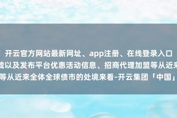 开云官方网站最新网址、app注册、在线登录入口、手机网页版、客户端下载以及发布平台优惠活动信息、招商代理加盟等从近来全体全球债市的处境来看-开云集团「中国」Kaiyun·官方网站