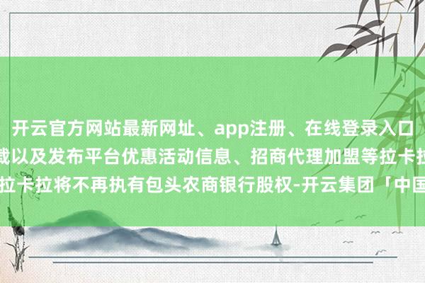 开云官方网站最新网址、app注册、在线登录入口、手机网页版、客户端下载以及发布平台优惠活动信息、招商代理加盟等拉卡拉将不再执有包头农商银行股权-开云集团「中国」Kaiyun·官方网站