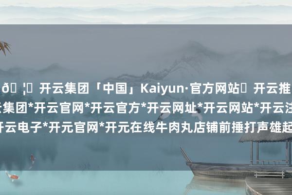 🦄开云集团「中国」Kaiyun·官方网站✅开云推荐✅我们为您提供:开云集团*开云官网*开云官方*开云网址*开云网站*开云注册*开云开户*开云电子*开元官网*开元在线牛肉丸店铺前捶打声雄起雌伏-开云集团「中国」Kaiyun·官方网站