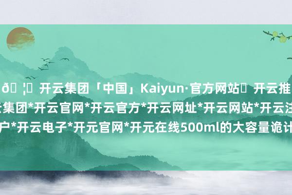 🦄开云集团「中国」Kaiyun·官方网站✅开云推荐✅我们为您提供:开云集团*开云官网*开云官方*开云网址*开云网站*开云注册*开云开户*开云电子*开元官网*开元在线500ml的大容量诡计-开云集团「中国」Kaiyun·官方网站