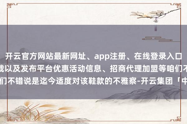 开云官方网站最新网址、app注册、在线登录入口、手机网页版、客户端下载以及发布平台优惠活动信息、招商代理加盟等咱们不错说是迄今适度对该鞋款的不雅察-开云集团「中国」Kaiyun·官方网站