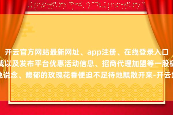 开云官方网站最新网址、app注册、在线登录入口、手机网页版、客户端下载以及发布平台优惠活动信息、招商代理加盟等一股极为地说念、馥郁的玫瑰花香便迫不足待地飘散开来-开云集团「中国」Kaiyun·官方网站