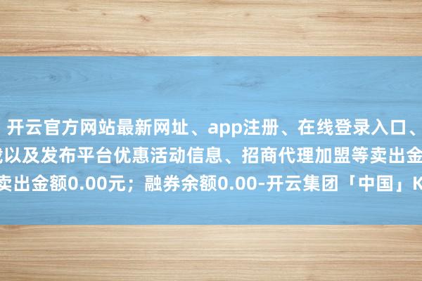 开云官方网站最新网址、app注册、在线登录入口、手机网页版、客户端下载以及发布平台优惠活动信息、招商代理加盟等卖出金额0.00元;融券余额0.00-开云集团「中国」Kaiyun·官方网站