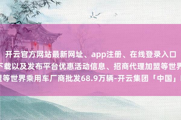 开云官方网站最新网址、app注册、在线登录入口、手机网页版、客户端下载以及发布平台优惠活动信息、招商代理加盟等世界乘用车厂商批发68.9万辆-开云集团「中国」Kaiyun·官方网站