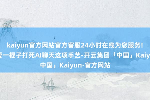 kaiyun官方网站官方客服24小时在线为您服务! 咱们并不需要一棍子打死AI聊天这项手艺-开云集团「中国」Kaiyun·官方网站