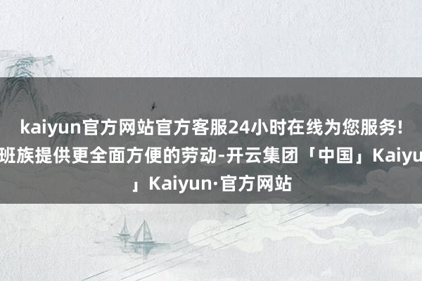 kaiyun官方网站官方客服24小时在线为您服务!为学生、上班族提供更全面方便的劳动-开云集团「中国」Kaiyun·官方网站