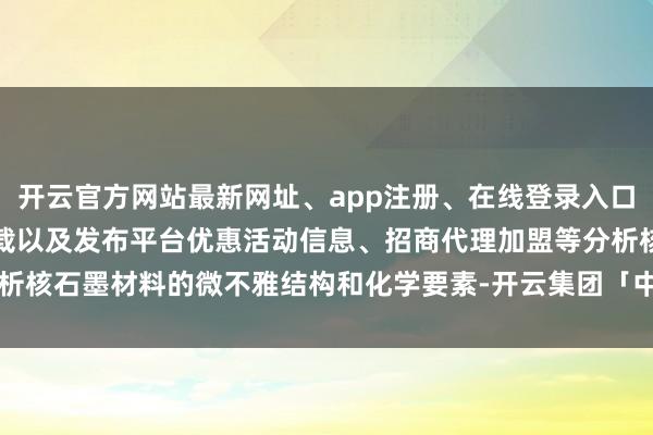 开云官方网站最新网址、app注册、在线登录入口、手机网页版、客户端下载以及发布平台优惠活动信息、招商代理加盟等分析核石墨材料的微不雅结构和化学要素-开云集团「中国」Kaiyun·官方网站