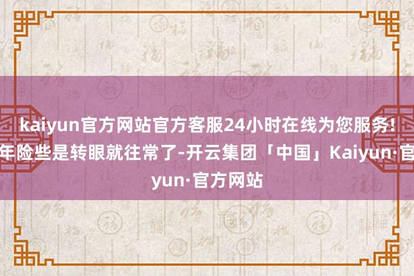 kaiyun官方网站官方客服24小时在线为您服务!这十二年险些是转眼就往常了-开云集团「中国」Kaiyun·官方网站