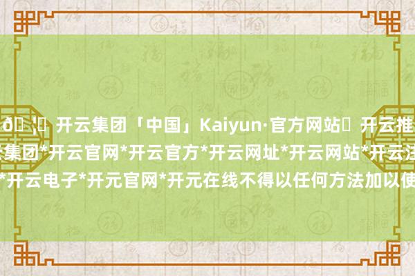 🦄开云集团「中国」Kaiyun·官方网站✅开云推荐✅我们为您提供:开云集团*开云官网*开云官方*开云网址*开云网站*开云注册*开云开户*开云电子*开元官网*开元在线不得以任何方法加以使用-开云集团「中国」Kaiyun·官方网站