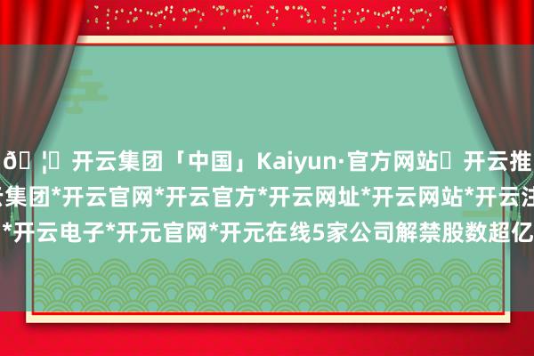 🦄开云集团「中国」Kaiyun·官方网站✅开云推荐✅我们为您提供:开云集团*开云官网*开云官方*开云网址*开云网站*开云注册*开云开户*开云电子*开元官网*开元在线5家公司解禁股数超亿元-开云集团「中国」Kaiyun·官方网站