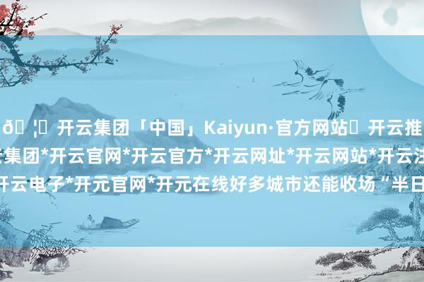 🦄开云集团「中国」Kaiyun·官方网站✅开云推荐✅我们为您提供:开云集团*开云官网*开云官方*开云网址*开云网站*开云注册*开云开户*开云电子*开元官网*开元在线好多城市还能收场“半日达”-开云集团「中国」Kaiyun·官方网站