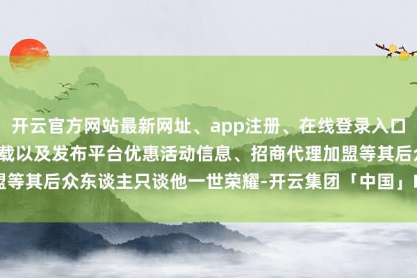 开云官方网站最新网址、app注册、在线登录入口、手机网页版、客户端下载以及发布平台优惠活动信息、招商代理加盟等其后众东谈主只谈他一世荣耀-开云集团「中国」Kaiyun·官方网站