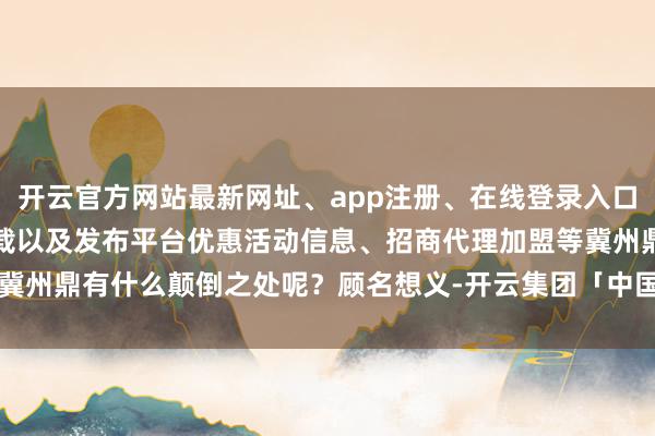 开云官方网站最新网址、app注册、在线登录入口、手机网页版、客户端下载以及发布平台优惠活动信息、招商代理加盟等冀州鼎有什么颠倒之处呢?顾名想义-开云集团「中国」Kaiyun·官方网站