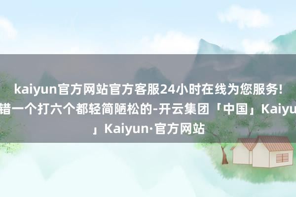 kaiyun官方网站官方客服24小时在线为您服务!夙昔秦国不错一个打六个都轻简陋松的-开云集团「中国」Kaiyun·官方网站