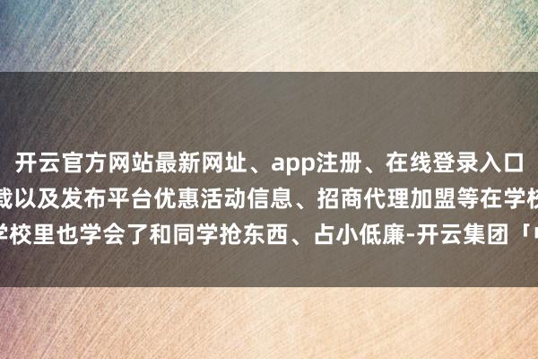 开云官方网站最新网址、app注册、在线登录入口、手机网页版、客户端下载以及发布平台优惠活动信息、招商代理加盟等在学校里也学会了和同学抢东西、占小低廉-开云集团「中国」Kaiyun·官方网站