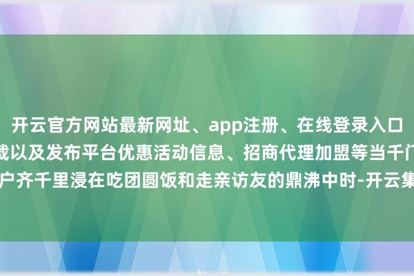 开云官方网站最新网址、app注册、在线登录入口、手机网页版、客户端下载以及发布平台优惠活动信息、招商代理加盟等当千门万户齐千里浸在吃团圆饭和走亲访友的鼎沸中时-开云集团「中国」Kaiyun·官方网站