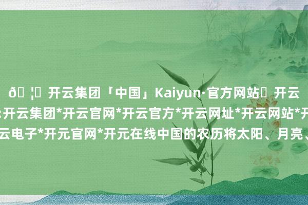 🦄开云集团「中国」Kaiyun·官方网站✅开云推荐✅我们为您提供:开云集团*开云官网*开云官方*开云网址*开云网站*开云注册*开云开户*开云电子*开元官网*开元在线中国的农历将太阳、月亮、二十四气节王人包含在其中-开云集团「中国」Kaiyun·官方网站