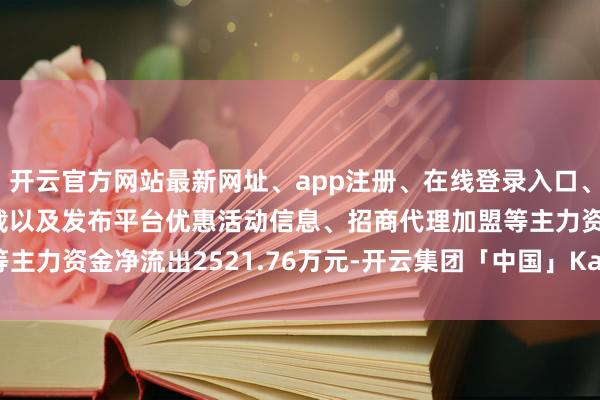 开云官方网站最新网址、app注册、在线登录入口、手机网页版、客户端下载以及发布平台优惠活动信息、招商代理加盟等主力资金净流出2521.76万元-开云集团「中国」Kaiyun·官方网站