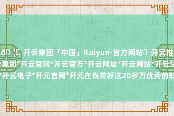 🦄开云集团「中国」Kaiyun·官方网站✅开云推荐✅我们为您提供:开云集团*开云官网*开云官方*开云网址*开云网站*开云注册*开云开户*开云电子*开元官网*开元在线带好这20多万优秀的职工-开云集团「中国」Kaiyun·官方网站