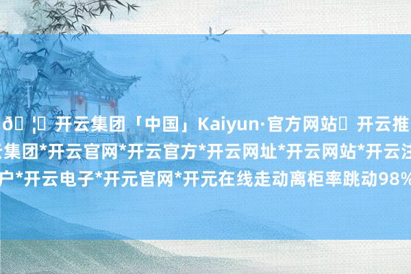 🦄开云集团「中国」Kaiyun·官方网站✅开云推荐✅我们为您提供:开云集团*开云官网*开云官方*开云网址*开云网站*开云注册*开云开户*开云电子*开元官网*开元在线走动离柜率跳动98%-开云集团「中国」Kaiyun·官方网站