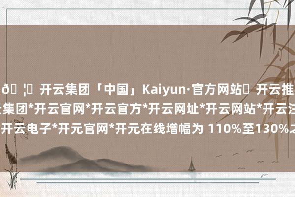 🦄开云集团「中国」Kaiyun·官方网站✅开云推荐✅我们为您提供:开云集团*开云官网*开云官方*开云网址*开云网站*开云注册*开云开户*开云电子*开元官网*开元在线增幅为 110%至130%之间-开云集团「中国」Kaiyun·官方网站
