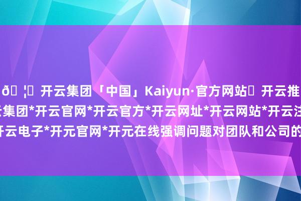 🦄开云集团「中国」Kaiyun·官方网站✅开云推荐✅我们为您提供:开云集团*开云官网*开云官方*开云网址*开云网站*开云注册*开云开户*开云电子*开元官网*开元在线强调问题对团队和公司的影响-开云集团「中国」Kaiyun·官方网站