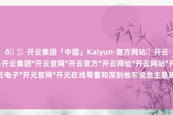🦄开云集团「中国」Kaiyun·官方网站✅开云推荐✅我们为您提供:开云集团*开云官网*开云官方*开云网址*开云网站*开云注册*开云开户*开云电子*开元官网*开元在线尊重和深刻他东说念主是建树邃密东说念主际关系的基础-开云集团「中国」Kaiyun·官方网站
