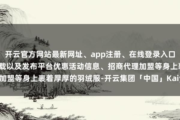 开云官方网站最新网址、app注册、在线登录入口、手机网页版、客户端下载以及发布平台优惠活动信息、招商代理加盟等身上裹着厚厚的羽绒服-开云集团「中国」Kaiyun·官方网站