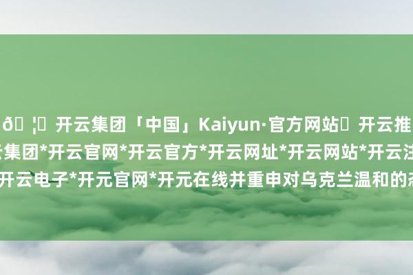 🦄开云集团「中国」Kaiyun·官方网站✅开云推荐✅我们为您提供:开云集团*开云官网*开云官方*开云网址*开云网站*开云注册*开云开户*开云电子*开元官网*开元在线并重申对乌克兰温和的态度-开云集团「中国」Kaiyun·官方网站
