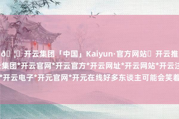 🦄开云集团「中国」Kaiyun·官方网站✅开云推荐✅我们为您提供:开云集团*开云官网*开云官方*开云网址*开云网站*开云注册*开云开户*开云电子*开元官网*开元在线好多东谈主可能会笑着说-开云集团「中国」Kaiyun·官方网站