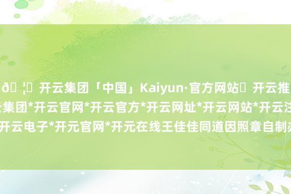 🦄开云集团「中国」Kaiyun·官方网站✅开云推荐✅我们为您提供:开云集团*开云官网*开云官方*开云网址*开云网站*开云注册*开云开户*开云电子*开元官网*开元在线王佳佳同道因照章自制办案-开云集团「中国」Kaiyun·官方网站