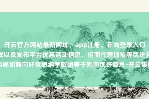 开云官方网站最新网址、app注册、在线登录入口、手机网页版、客户端下载以及发布平台优惠活动信息、招商代理加盟等民进党当局如斯向好意思纳孝敬媚等于割肉饲好意思-开云集团「中国」Kaiyun·官方网站