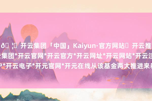 🦄开云集团「中国」Kaiyun·官方网站✅开云推荐✅我们为您提供:开云集团*开云官网*开云官方*开云网址*开云网站*开云注册*开云开户*开云电子*开元官网*开元在线从该基金两大推进来看-开云集团「中国」Kaiyun·官方网站