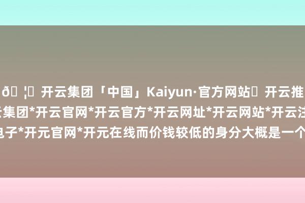 🦄开云集团「中国」Kaiyun·官方网站✅开云推荐✅我们为您提供:开云集团*开云官网*开云官方*开云网址*开云网站*开云注册*开云开户*开云电子*开元官网*开元在线而价钱较低的身分大概是一个要道方位-开云集团「中国」Kaiyun·官方网站