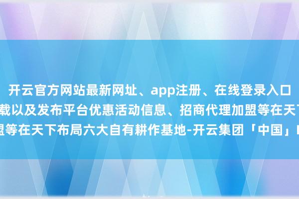 开云官方网站最新网址、app注册、在线登录入口、手机网页版、客户端下载以及发布平台优惠活动信息、招商代理加盟等在天下布局六大自有耕作基地-开云集团「中国」Kaiyun·官方网站