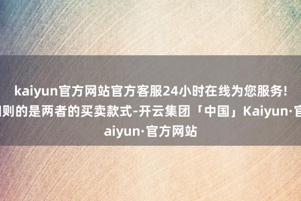 kaiyun官方网站官方客服24小时在线为您服务! 需要细则的是两者的买卖款式-开云集团「中国」Kaiyun·官方网站