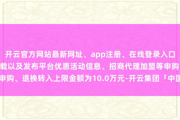 开云官方网站最新网址、app注册、在线登录入口、手机网页版、客户端下载以及发布平台优惠活动信息、招商代理加盟等申购、退换转入上限金额为10.0万元-开云集团「中国」Kaiyun·官方网站