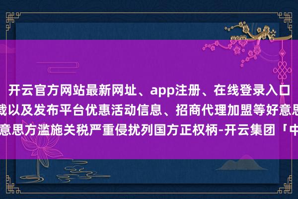 开云官方网站最新网址、app注册、在线登录入口、手机网页版、客户端下载以及发布平台优惠活动信息、招商代理加盟等好意思方滥施关税严重侵扰列国方正权柄-开云集团「中国」Kaiyun·官方网站