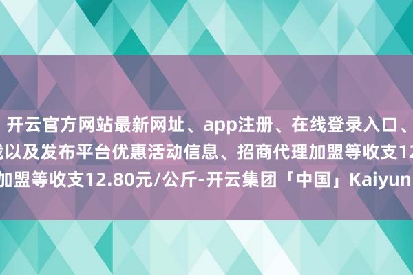开云官方网站最新网址、app注册、在线登录入口、手机网页版、客户端下载以及发布平台优惠活动信息、招商代理加盟等收支12.80元/公斤-开云集团「中国」Kaiyun·官方网站