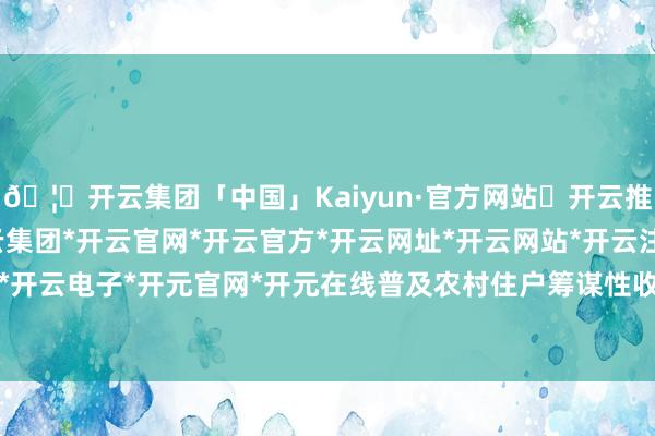🦄开云集团「中国」Kaiyun·官方网站✅开云推荐✅我们为您提供:开云集团*开云官网*开云官方*开云网址*开云网站*开云注册*开云开户*开云电子*开元官网*开元在线普及农村住户筹谋性收入-开云集团「中国」Kaiyun·官方网站