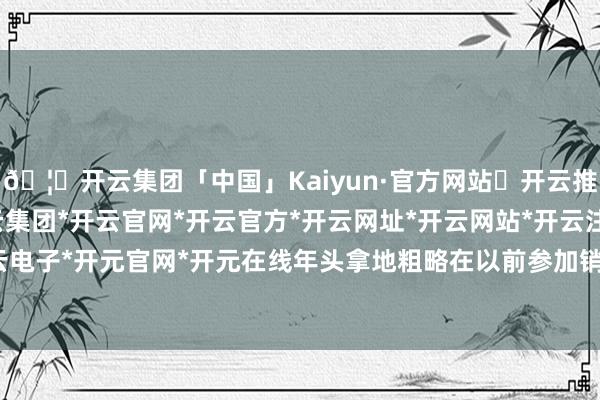 🦄开云集团「中国」Kaiyun·官方网站✅开云推荐✅我们为您提供:开云集团*开云官网*开云官方*开云网址*开云网站*开云注册*开云开户*开云电子*开元官网*开元在线年头拿地粗略在以前参加销售阶段-开云集团「中国」Kaiyun·官方网站
