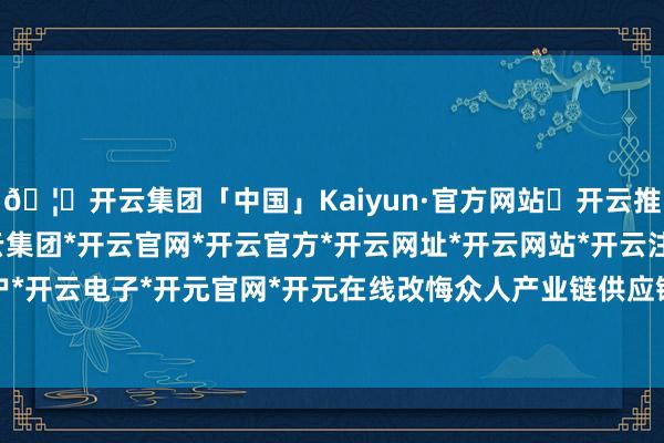 🦄开云集团「中国」Kaiyun·官方网站✅开云推荐✅我们为您提供:开云集团*开云官网*开云官方*开云网址*开云网站*开云注册*开云开户*开云电子*开元官网*开元在线改悔众人产业链供应链-开云集团「中国」Kaiyun·官方网站
