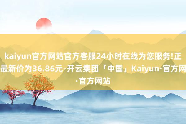 kaiyun官方网站官方客服24小时在线为您服务!正股最新价为36.86元-开云集团「中国」Kaiyun·官方网站
