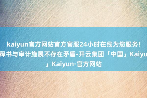 kaiyun官方网站官方客服24小时在线为您服务!阐明召募诠释书与审计施展不存在矛盾-开云集团「中国」Kaiyun·官方网站