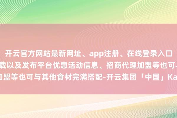开云官方网站最新网址、app注册、在线登录入口、手机网页版、客户端下载以及发布平台优惠活动信息、招商代理加盟等也可与其他食材完满搭配-开云集团「中国」Kaiyun·官方网站