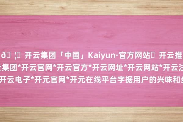 🦄开云集团「中国」Kaiyun·官方网站✅开云推荐✅我们为您提供:开云集团*开云官网*开云官方*开云网址*开云网站*开云注册*开云开户*开云电子*开元官网*开元在线平台字据用户的兴味和步履-开云集团「中国」Kaiyun·官方网站