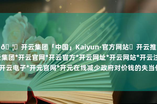 🦄开云集团「中国」Kaiyun·官方网站✅开云推荐✅我们为您提供:开云集团*开云官网*开云官方*开云网址*开云网站*开云注册*开云开户*开云电子*开元官网*开元在线减少政府对价钱的失当侵犯-开云集团「中国」Kaiyun·官方网站