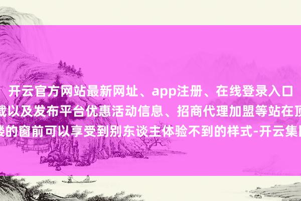 开云官方网站最新网址、app注册、在线登录入口、手机网页版、客户端下载以及发布平台优惠活动信息、招商代理加盟等站在顶楼的窗前可以享受到别东谈主体验不到的样式-开云集团「中国」Kaiyun·官方网站
